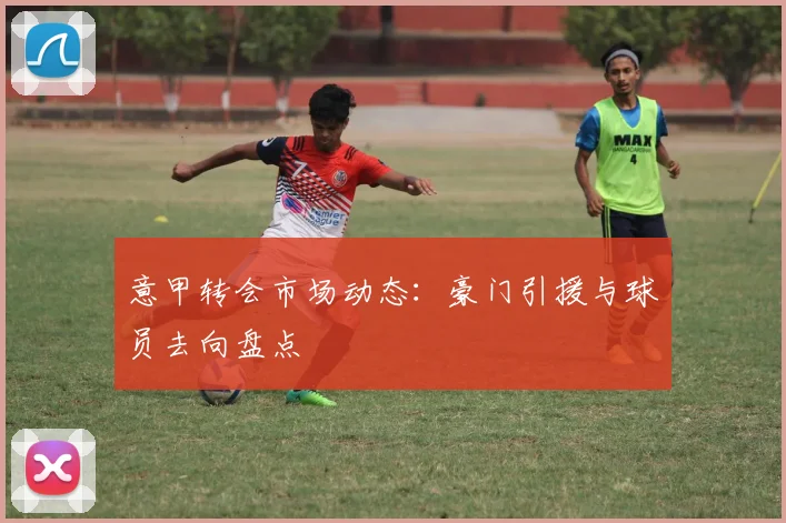 意甲转会市场动态：豪门引援与球员去向盘点