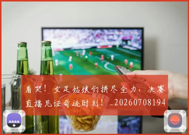 看哭！女足姑娘们拼尽全力，决赛直播见证奇迹时刻！_20260708194637
