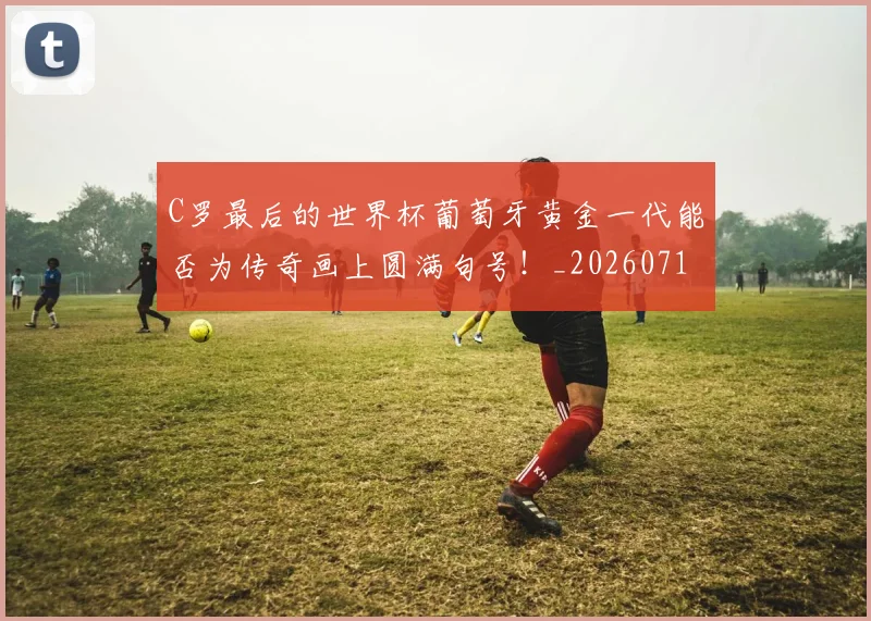 C罗最后的世界杯葡萄牙黄金一代能否为传奇画上圆满句号！_20260712051637