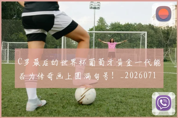 C罗最后的世界杯葡萄牙黄金一代能否为传奇画上圆满句号！_20260712051637