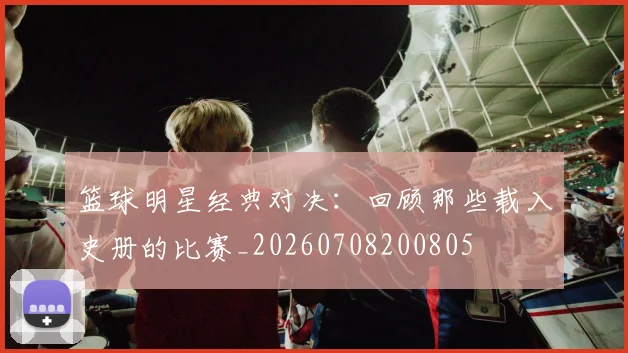 篮球明星经典对决：回顾那些载入史册的比赛_20260708200805