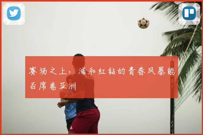赛场之上，浦和红钻的青春风暴能否席卷亚洲