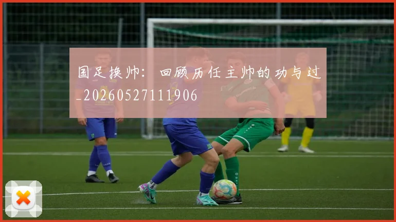 国足换帅：回顾历任主帅的功与过_20260527111906