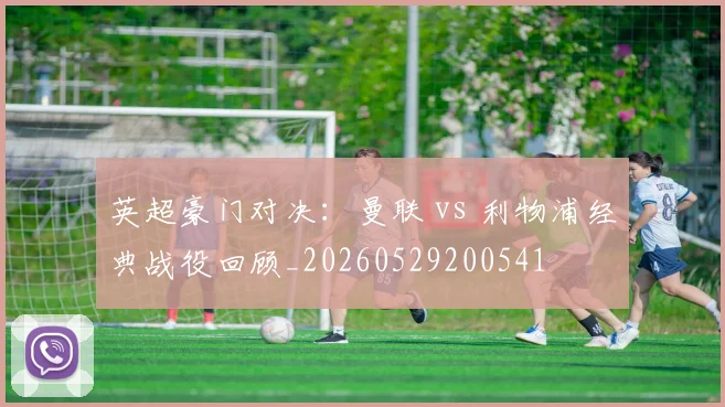 英超豪门对决：曼联 vs 利物浦经典战役回顾_20260529200541