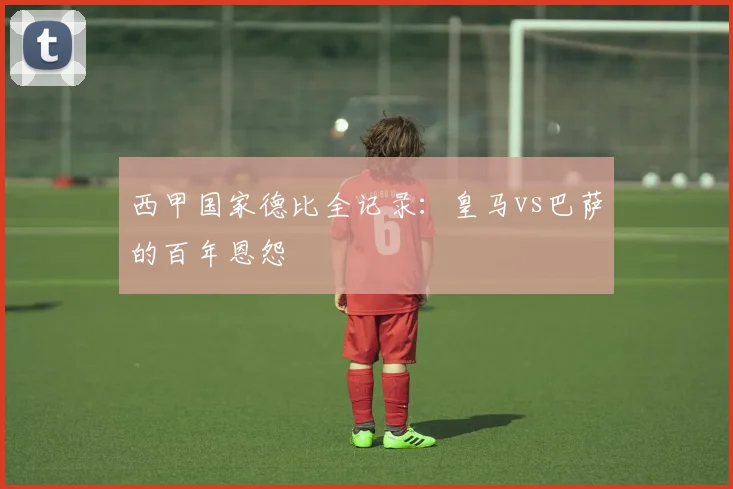 西甲国家德比全记录：皇马vs巴萨的百年恩怨