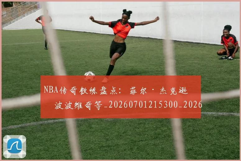 NBA传奇教练盘点：菲尔·杰克逊与波波维奇等_20260701215300_20260714205013