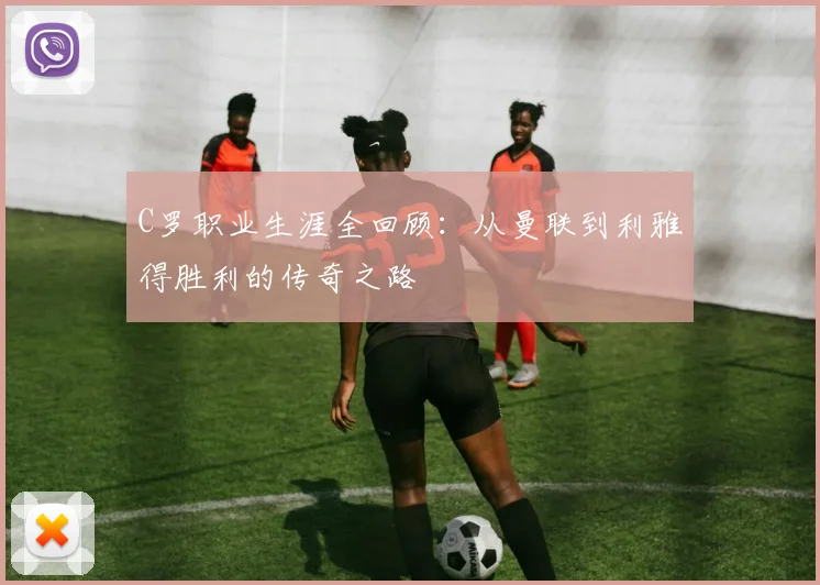 C罗职业生涯全回顾：从曼联到利雅得胜利的传奇之路