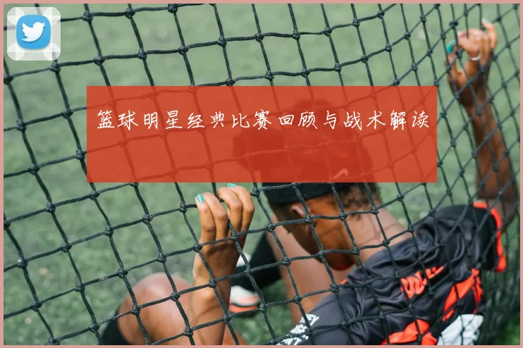 篮球明星经典比赛回顾与战术解读