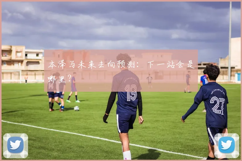本泽马未来去向预测：下一站会是哪里？