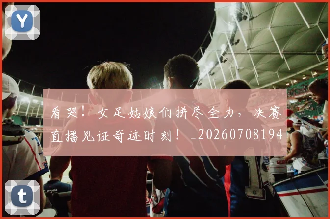 看哭！女足姑娘们拼尽全力，决赛直播见证奇迹时刻！_20260708194637