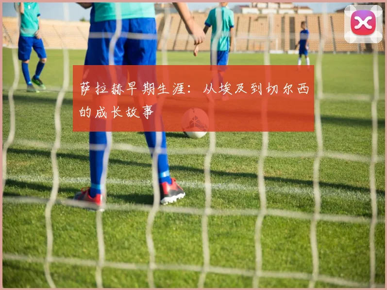 萨拉赫早期生涯：从埃及到切尔西的成长故事