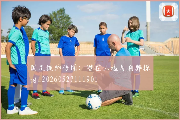 国足换帅传闻：潜在人选与利弊探讨_20260527111901