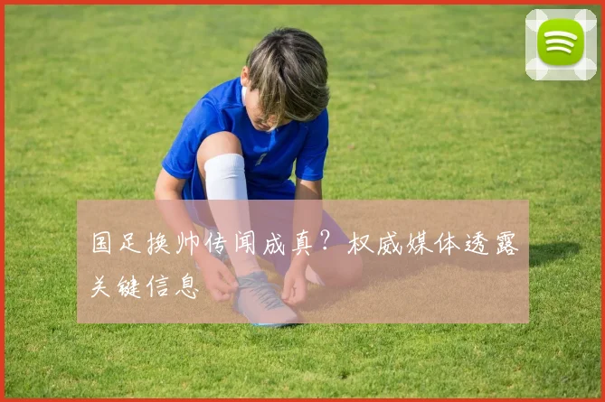 国足换帅传闻成真？权威媒体透露关键信息