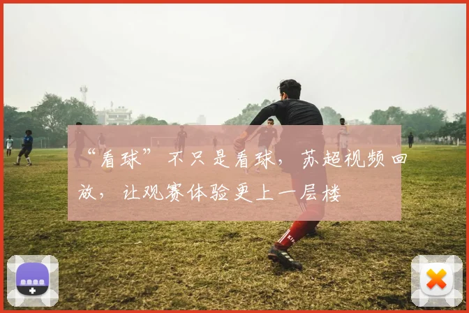 “看球”不只是看球，苏超视频回放，让观赛体验更上一层楼