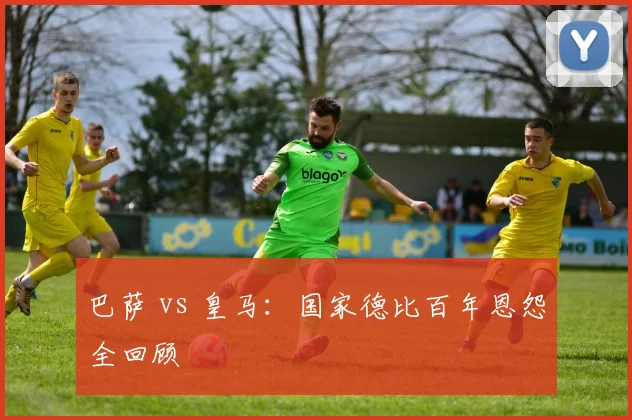 巴萨 vs 皇马：国家德比百年恩怨全回顾