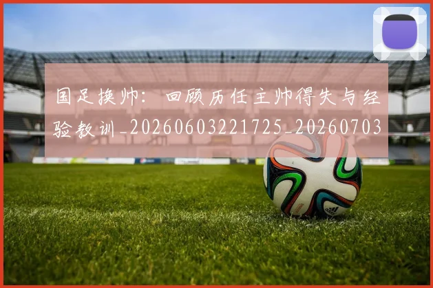 国足换帅：回顾历任主帅得失与经验教训_20260603221725_20260703223858
