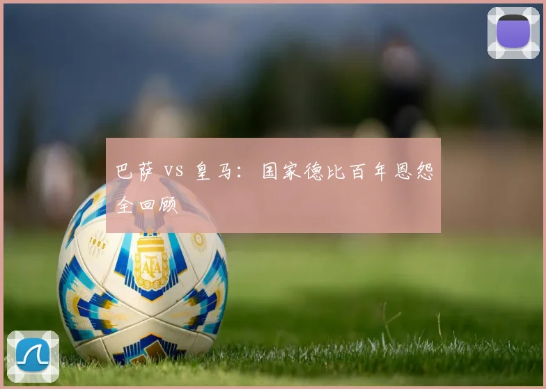 巴萨 vs 皇马：国家德比百年恩怨全回顾
