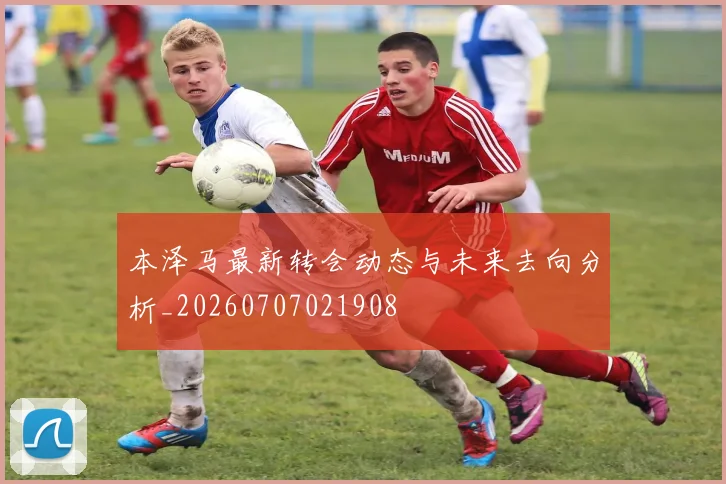 本泽马最新转会动态与未来去向分析_20260707021908