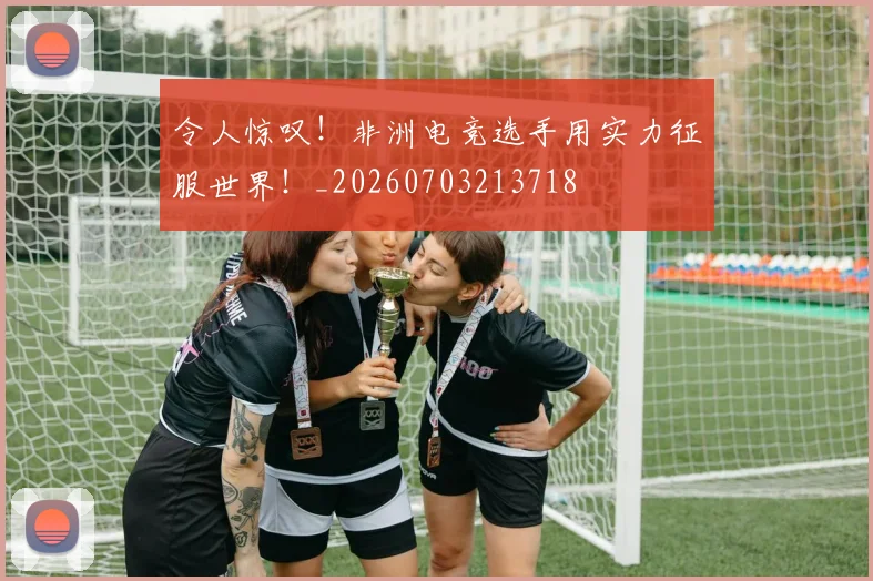 令人惊叹!非洲电竞选手用实力征服世界!_20260703213718