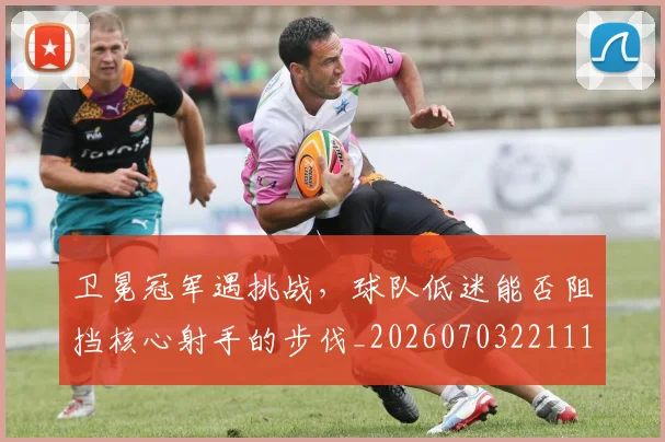 卫冕冠军遇挑战，球队低迷能否阻挡核心射手的步伐_20260703221118_20260718204640