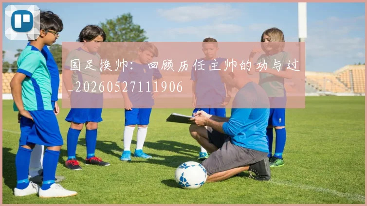 国足换帅：回顾历任主帅的功与过_20260527111906