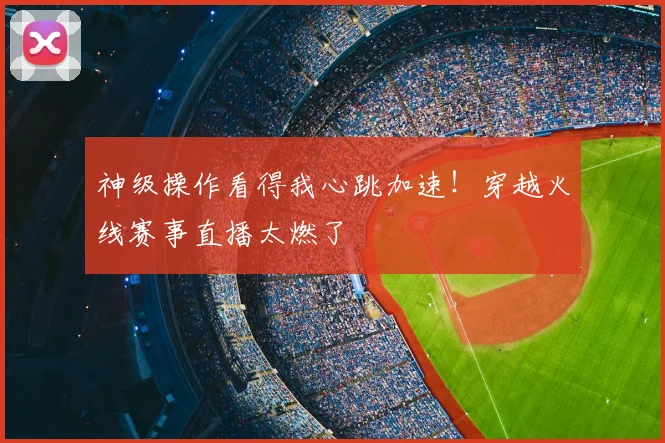 神级操作看得我心跳加速！穿越火线赛事直播太燃了