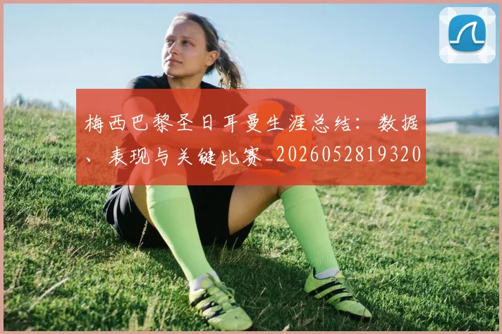 梅西巴黎圣日耳曼生涯总结：数据、表现与关键比赛_20260528193207_20260707023312
