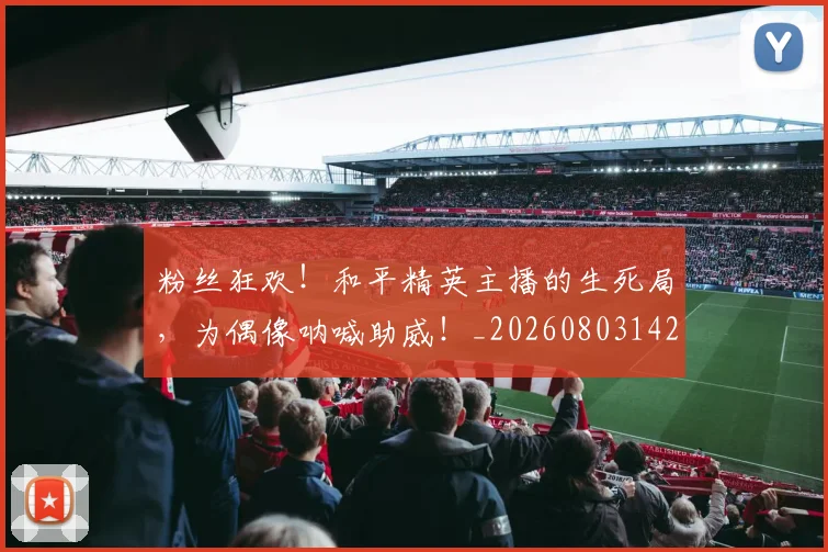 粉丝狂欢!和平精英主播的生死局,为偶像呐喊助威!_20260803142205
