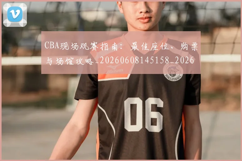 CBA现场观赛指南：最佳座位、购票与场馆攻略_20260608145158_20260702164225