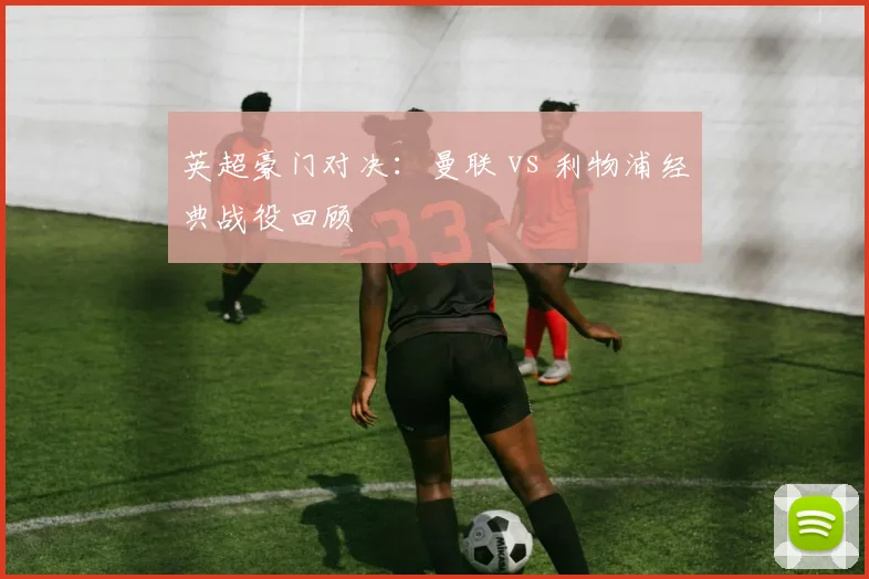 英超豪门对决：曼联 vs 利物浦经典战役回顾