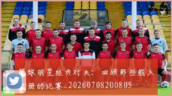 篮球明星经典对决：回顾那些载入史册的比赛_20260708200805