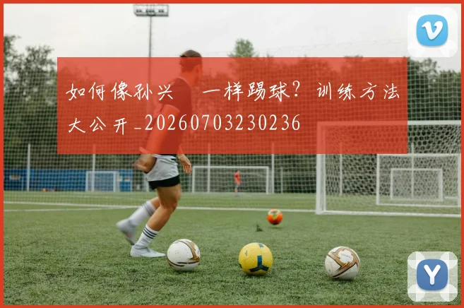 如何像孙兴慜一样踢球？训练方法大公开_20260703230236
